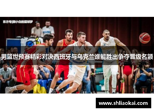 男篮世预赛精彩对决西班牙与乌克兰谁能胜出争夺晋级名额