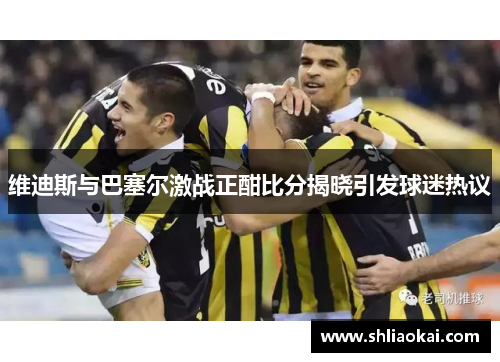 维迪斯与巴塞尔激战正酣比分揭晓引发球迷热议